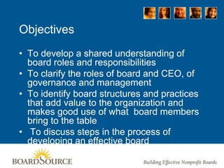 Objectives
• To develop a shared understanding of
board roles and responsibilities
• To clarify the roles of board and CEO, of
governance and management
• To identify board structures and practices
that add value to the organization and
makes good use of what board members
bring to the table
• To discuss steps in the process of
developing an effective board
 