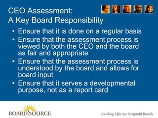 CEO Assessment:
A Key Board Responsibility
• Ensure that it is done on a regular basis
• Ensure that the assessment process is
viewed by both the CEO and the board
as fair and appropriate
• Ensure that the assessment process is
understood by the board and allows for
board input
• Ensure that it serves a developmental
purpose, not as a report card
 