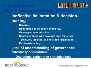 Impediments to
High Performance Board Meetings
1. Ineffective deliberation & decision-
making
A. Rivalries
B. Domination of the many by the few
C. One-way communication
D. Board members who have not read materials
E. Too much, too little, or one-sided information
F. Rubber-stamping
2. Lack of understanding of governance
roles/responsibilities
– Operational rather than strategic focus
 