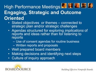 High Performance Meetings:
Engaging, Strategic and Outcome
Oriented
• Stated objectives or themes – connected to
strategic plan and/or strategic challenges
• Agendas structured for exploring implications of
reports and ideas rather than for listening to
reports
– Use of consent agendas for routine business
– Written reports and proposals
• Well prepared board members
• Making decisions and identifying next steps
• Culture of inquiry approach
 