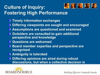 Culture of Inquiry:
Fostering High Performance
Timely information exchanges
Differing viewpoints are sought and encouraged
Assumptions are questioned and examined
Outsiders are consulted to gain additional
perspective and knowledge
Questions are welcomed
Board member expertise and perspective are
recognized
Ambiguity is tolerated
Differing opinions are aired during robust
discussions, but when a collective decision is
made, it is supported by the entire board
 