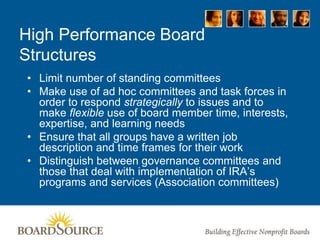 High Performance Board
Structures
• Limit number of standing committees
• Make use of ad hoc committees and task forces in
order to respond strategically to issues and to
make flexible use of board member time, interests,
expertise, and learning needs
• Ensure that all groups have a written job
description and time frames for their work
• Distinguish between governance committees and
those that deal with implementation of IRA’s
programs and services (Association committees)
 