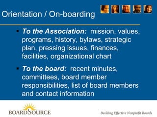 Orientation / On-boarding
 To the Association: mission, values,
programs, history, bylaws, strategic
plan, pressing issues, finances,
facilities, organizational chart
 To the board: recent minutes,
committees, board member
responsibilities, list of board members
and contact information
 