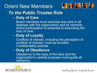 Orient New Members
To the Public Trustee Role
– Duty of Care
Board members must exercise due care in all
dealings with the organization and its interests.
Active participation is essential to exercising the
duty of care.
– Duty of Loyalty
Conflicts of interest, including the perception of
conflicts of interest, must be avoided.
Confidentiality policies
– Duty of Obedience
Obedience to the laws of the land and the
organization’s central purposes must guide all
decisions..
 