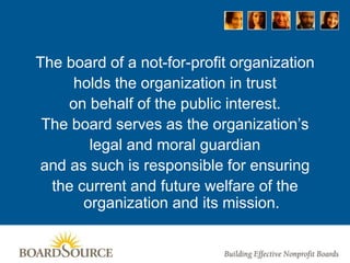 The board of a not-for-profit organization
holds the organization in trust
on behalf of the public interest.
The board serves as the organization’s
legal and moral guardian
and as such is responsible for ensuring
the current and future welfare of the
organization and its mission.
 