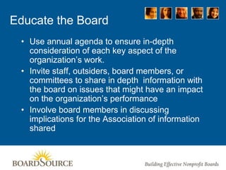 Educate the Board
• Use annual agenda to ensure in-depth
consideration of each key aspect of the
organization’s work.
• Invite staff, outsiders, board members, or
committees to share in depth information with
the board on issues that might have an impact
on the organization’s performance
• Involve board members in discussing
implications for the Association of information
shared
 