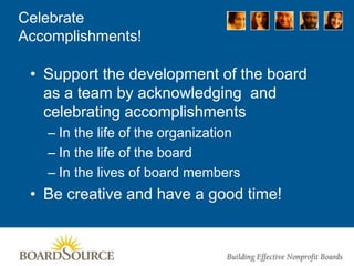 Celebrate
Accomplishments!
• Support the development of the board
as a team by acknowledging and
celebrating accomplishments
– In the life of the organization
– In the life of the board
– In the lives of board members
• Be creative and have a good time!
 