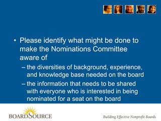 • Please identify what might be done to
make the Nominations Committee
aware of
– the diversities of background, experience,
and knowledge base needed on the board
– the information that needs to be shared
with everyone who is interested in being
nominated for a seat on the board
 