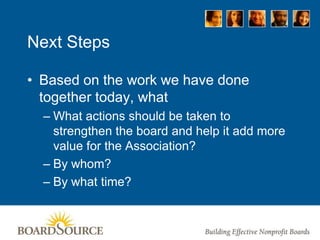 Next Steps
• Based on the work we have done
together today, what
– What actions should be taken to
strengthen the board and help it add more
value for the Association?
– By whom?
– By what time?
 