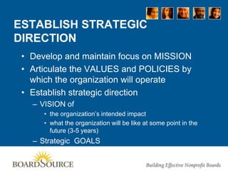 ESTABLISH STRATEGIC
DIRECTION
• Develop and maintain focus on MISSION
• Articulate the VALUES and POLICIES by
which the organization will operate
• Establish strategic direction
– VISION of
• the organization’s intended impact
• what the organization will be like at some point in the
future (3-5 years)
– Strategic GOALS
 