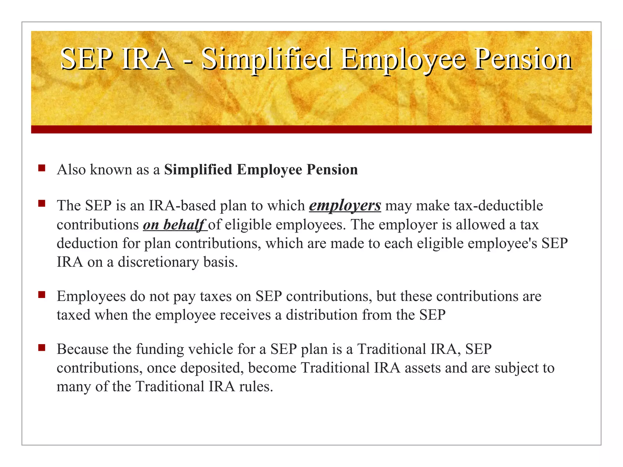 Also known as a  Simplified Employee Pension  The SEP is an IRA-based plan to which  employers  may make tax-deductible contributions  on behalf  of eligible employees. The employer is allowed a tax deduction for plan contributions, which are made to each eligible employee's SEP IRA on a discretionary basis. Employees do not pay taxes on SEP contributions, but these contributions are taxed when the employee receives a distribution from the SEP Because the funding vehicle for a SEP plan is a Traditional IRA, SEP contributions, once deposited, become Traditional IRA assets and are subject to many of the Traditional IRA rules. SEP IRA - Simplified Employee Pension 