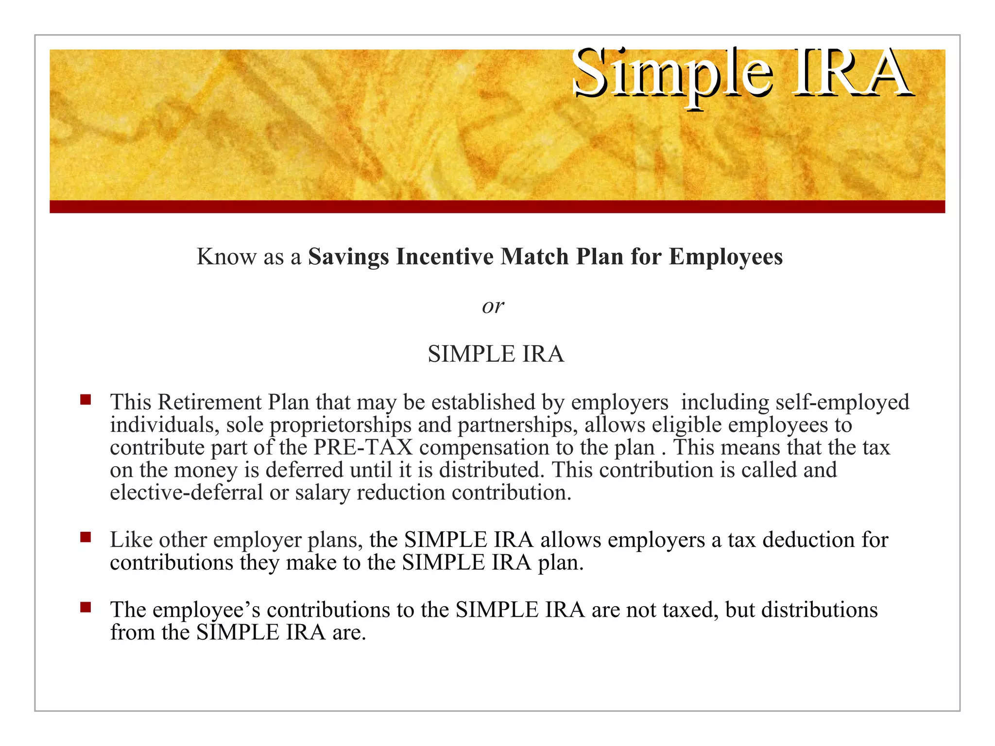 Simple IRA Know as a  Savings Incentive Match Plan for Employees  or   SIMPLE IRA This Retirement Plan that may be established by employers  including self-employed individuals, sole proprietorships and partnerships, allows eligible employees to contribute part of the PRE-TAX compensation to the plan . This means that the tax on the money is deferred until it is distributed. This contribution is called and elective-deferral or salary reduction contribution. Like other employer plans,  the SIMPLE IRA allows employers a tax deduction for contributions they make to the SIMPLE IRA plan. The employee’s contributions to the SIMPLE IRA are not taxed, but distributions from the SIMPLE IRA are. 
