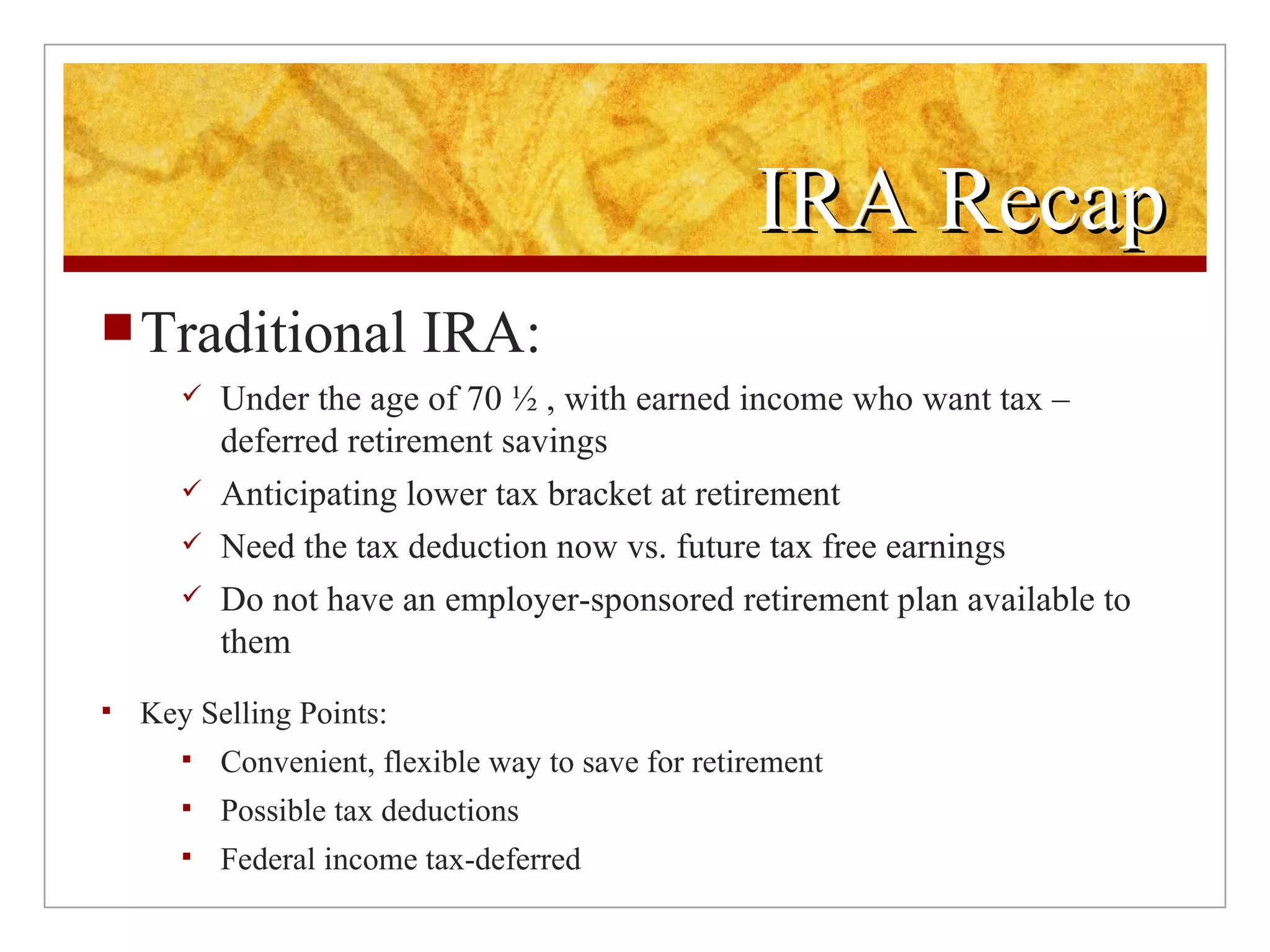 IRA Recap Traditional IRA: Under the age of 70 ½ , with earned income who want tax –deferred retirement savings Anticipating lower tax bracket at retirement  Need the tax deduction now vs. future tax free earnings Do not have an employer-sponsored retirement plan available to them Key Selling Points:  Convenient, flexible way to save for retirement Possible tax deductions Federal income tax-deferred  