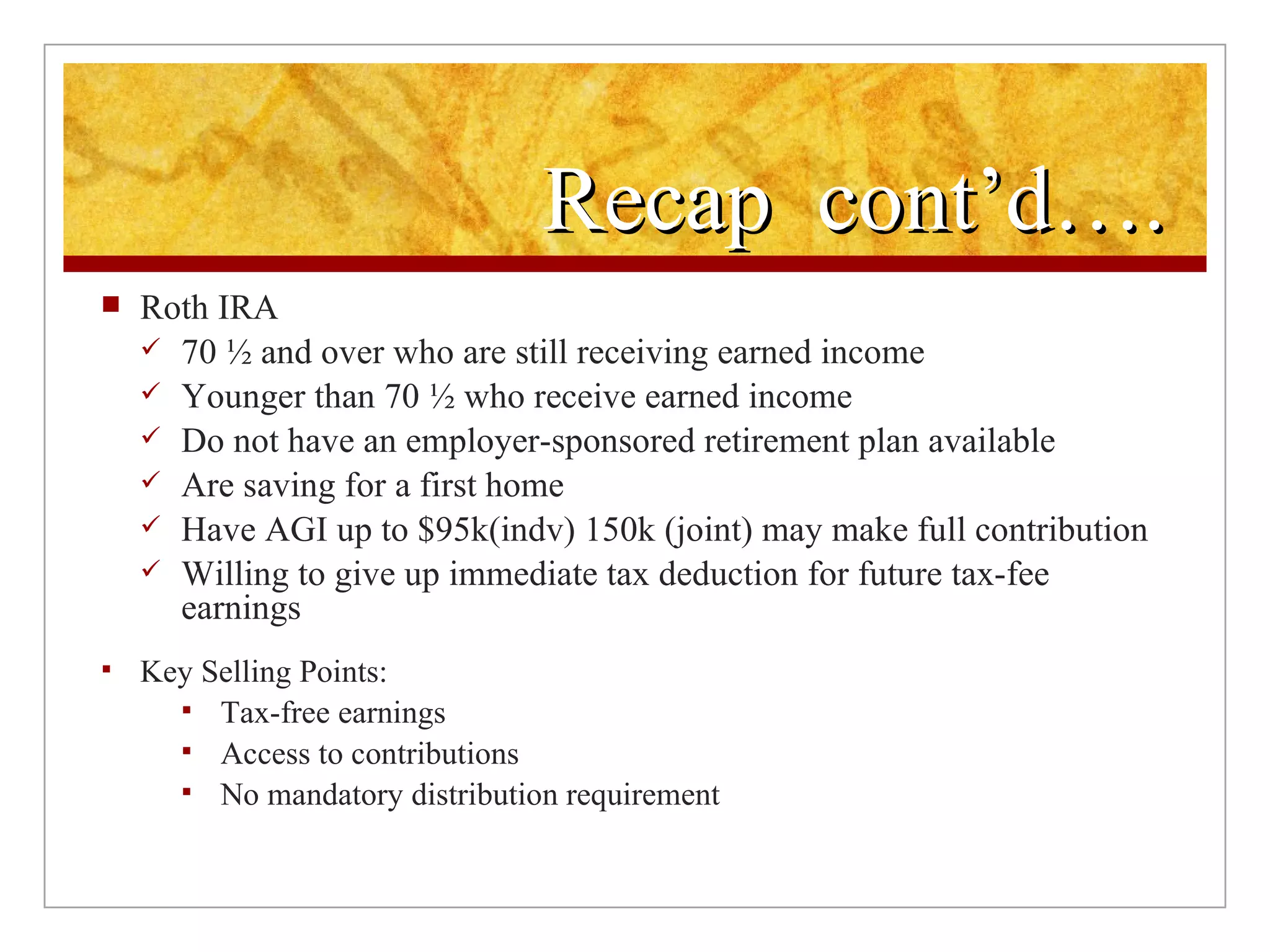 Recap  cont’d…. Roth IRA 70 ½ and over who are still receiving earned income  Younger than 70 ½ who receive earned income Do not have an employer-sponsored retirement plan available Are saving for a first home Have AGI up to $95k(indv) 150k (joint) may make full contribution Willing to give up immediate tax deduction for future tax-fee earnings Key Selling Points:  Tax-free earnings Access to contributions  No mandatory distribution requirement  