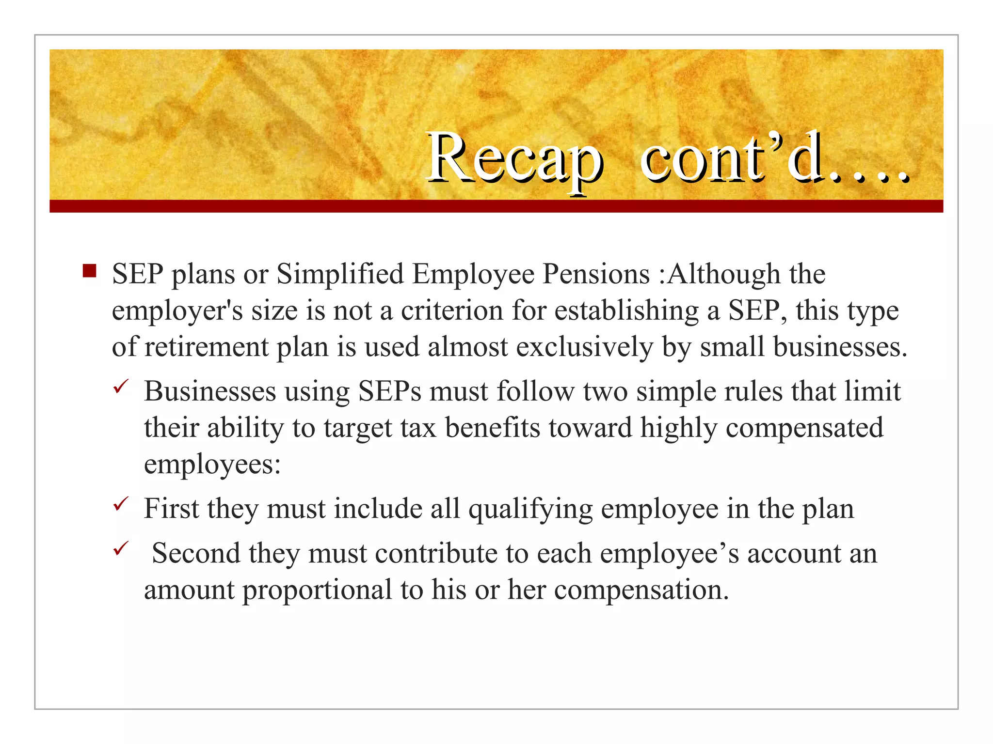 Recap  cont’d…. SEP plans or Simplified Employee Pensions :Although the employer's size is not a criterion for establishing a SEP, this type of retirement plan is used almost exclusively by small businesses. Businesses using SEPs must follow two simple rules that limit their ability to target tax benefits toward highly compensated employees: First they must include all qualifying employee in the plan Second they must contribute to each employee’s account an amount proportional to his or her compensation. 