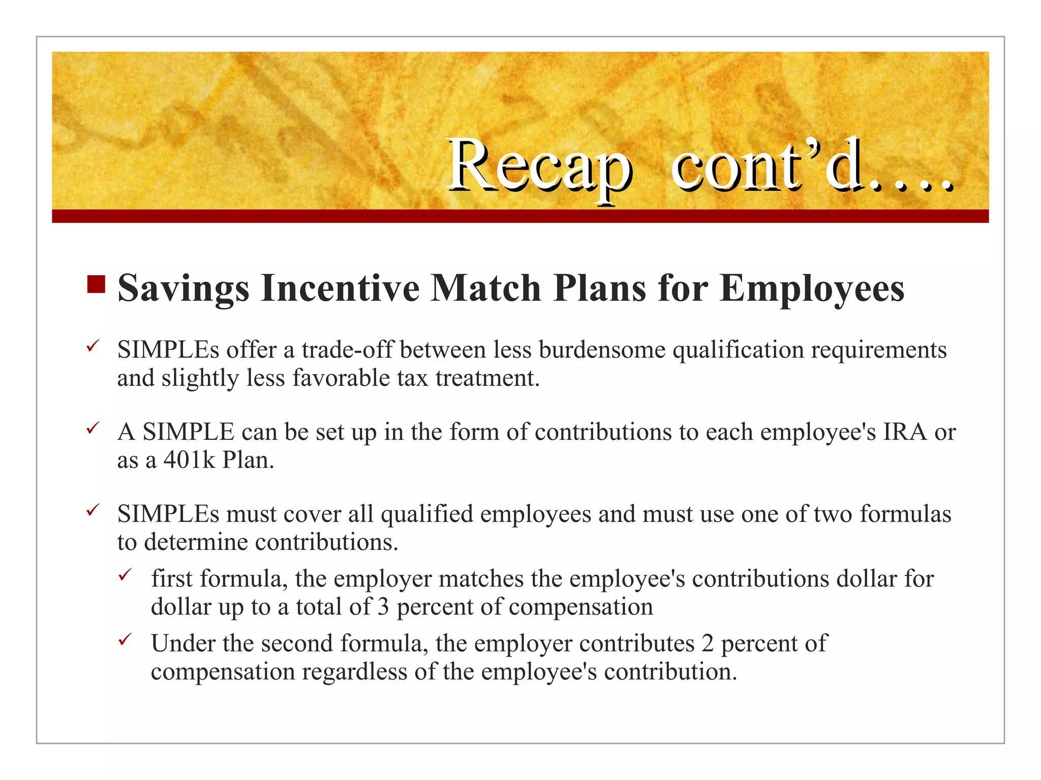 Recap  cont’d…. Savings Incentive Match Plans for Employees SIMPLEs offer a trade-off between less burdensome qualification requirements and slightly less favorable tax treatment.  A SIMPLE can be set up in the form of contributions to each employee's IRA or as a 401k Plan. SIMPLEs must cover all qualified employees and must use one of two formulas to determine contributions.  first formula, the employer matches the employee's contributions dollar for dollar up to a total of 3 percent of compensation Under the second formula, the employer contributes 2 percent of compensation regardless of the employee's contribution.  
