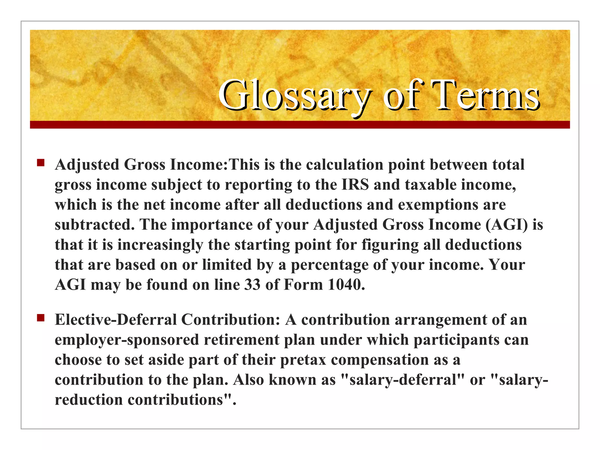 Glossary of Terms  Adjusted Gross Income: This is the calculation point between total gross income subject to reporting to the IRS and taxable income, which is the net income after all deductions and exemptions are subtracted. The importance of your Adjusted Gross Income (AGI) is that it is increasingly the starting point for figuring all deductions that are based on or limited by a percentage of your income. Your AGI may be found on line 33 of Form 1040. Elective-Deferral Contribution: A contribution arrangement of an employer-sponsored retirement plan under which participants can choose to set aside part of their pretax compensation as a contribution to the plan. Also known as "salary-deferral" or "salary-reduction contributions". 