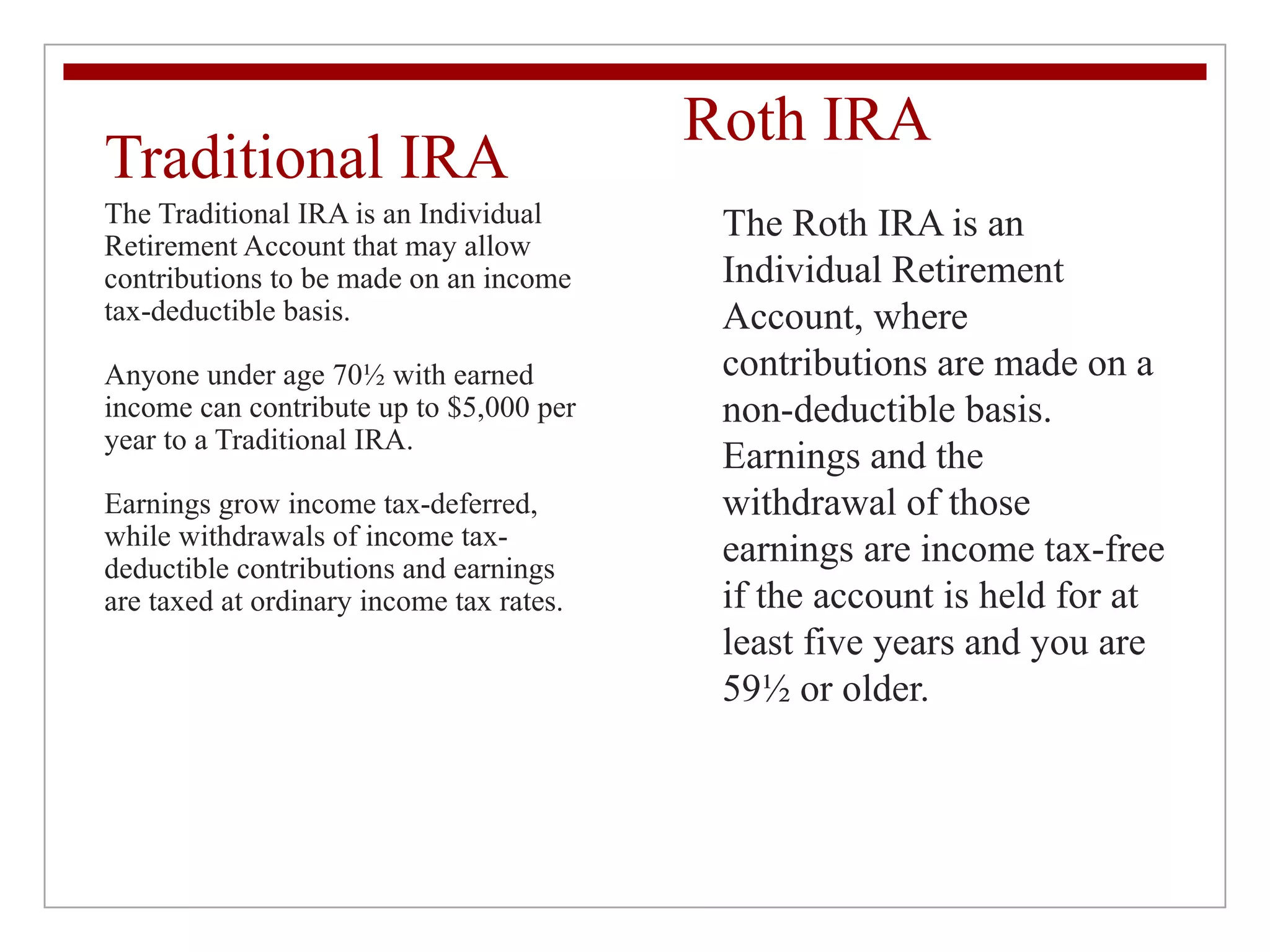 Traditional IRA The Roth IRA is an Individual Retirement Account, where contributions are made on a non-deductible basis. Earnings and the withdrawal of those earnings are income tax-free if the account is held for at least five years and you are 59½ or older. The Traditional IRA is an Individual Retirement Account that may allow contributions to be made on an income tax-deductible basis. Anyone under age 70½ with earned income can contribute up to $5,000 per year to a Traditional IRA. Earnings grow income tax-deferred, while withdrawals of income tax-deductible contributions and earnings are taxed at ordinary income tax rates.  Roth IRA 