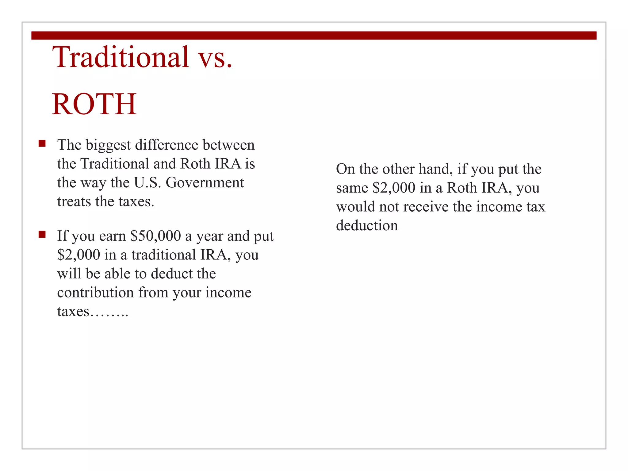 Traditional vs. ROTH The biggest difference between the Traditional and Roth IRA is the way the U.S. Government treats the taxes.  If you earn $50,000 a year and put $2,000 in a traditional IRA, you will be able to deduct the contribution from your income taxes…….. On the other hand, if you put the same $2,000 in a Roth IRA, you would not receive the income tax deduction 