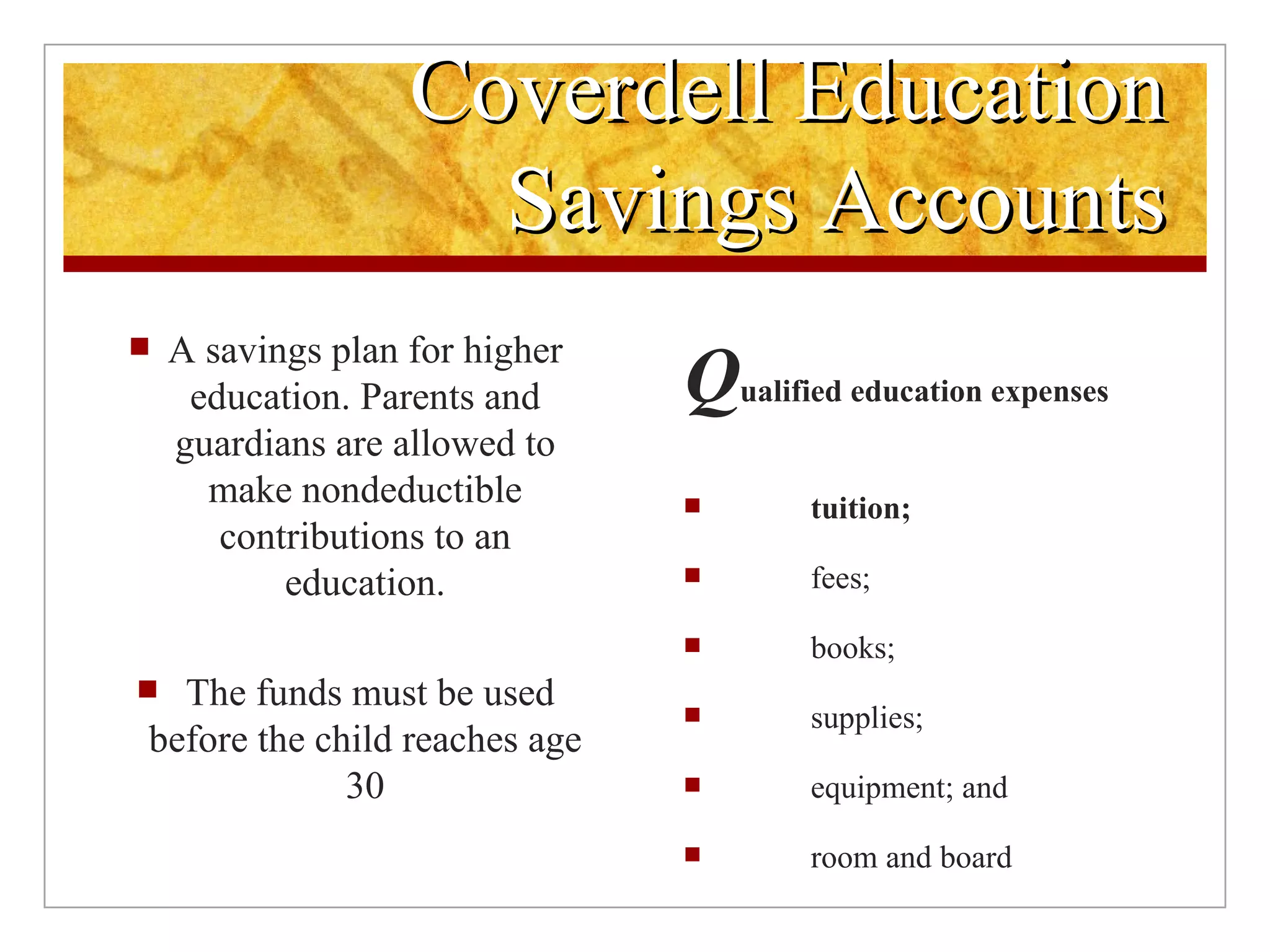 Coverdell Education Savings Accounts A savings plan for higher education. Parents and guardians are allowed to make nondeductible contributions to an education. The funds must be used before the child reaches age 30 Q ualified education expenses  tuition; fees; books; supplies; equipment; and room and board  