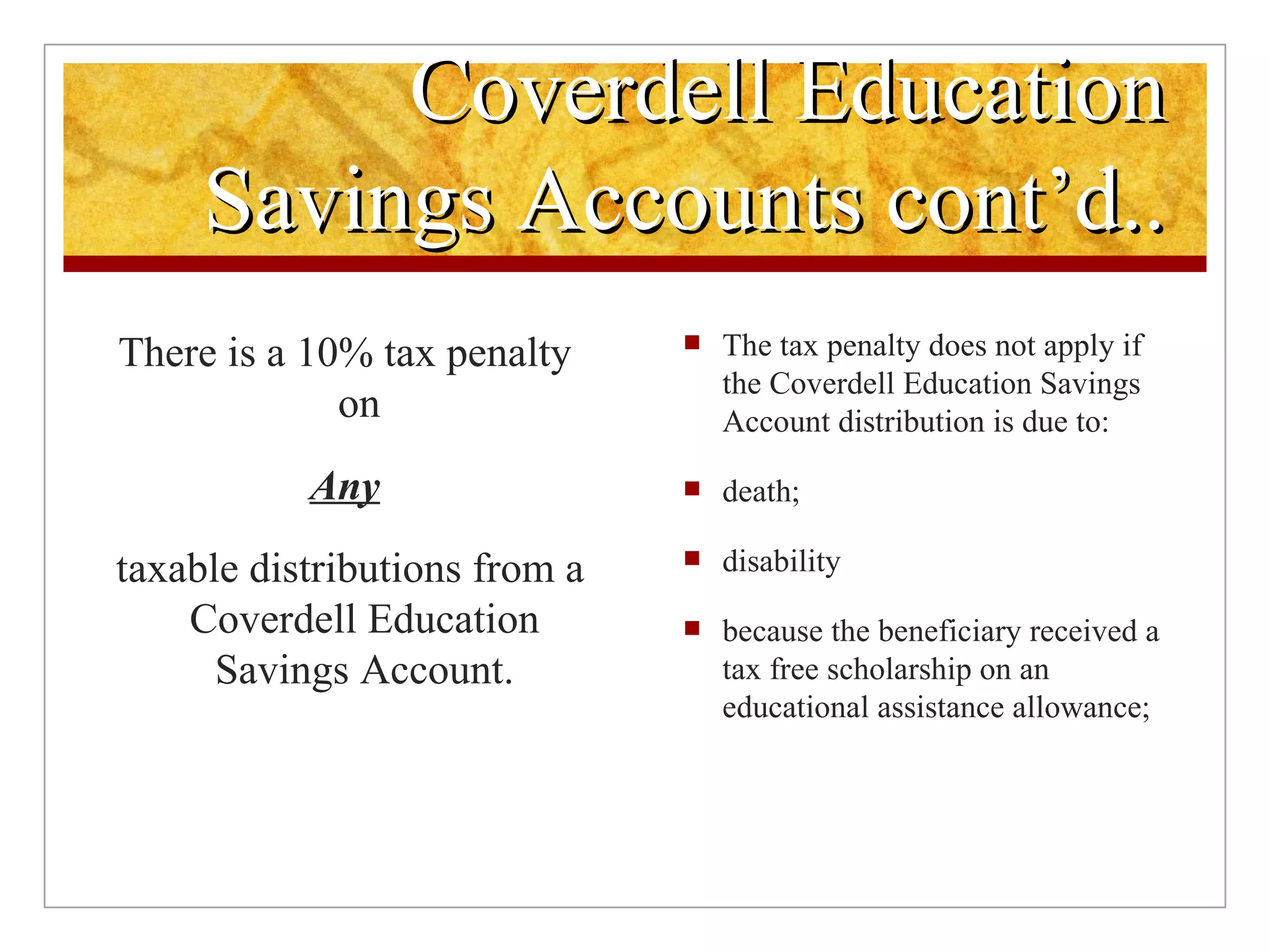 Coverdell Education Savings Accounts cont’d.. The tax penalty does not apply if the Coverdell Education Savings Account distribution is due to: death; disability because the beneficiary received a tax free scholarship on an educational assistance allowance; There is a 10% tax penalty on  Any taxable distributions from a Coverdell Education Savings Account. 