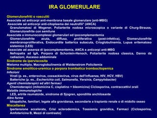 Glomerulonefriti o vasculiti Associate ad anticorpi anti-menibrana basale glomerulare (anti-MBG) Associate ad anticorpi anti-citoplasma dei neutrofili* (ANCA) Granulomatosi di Wegener ,  Poliarterite nodosa microscopica o variante di Churg-Strauss ,  Glomerulonefrite con semilune Associate a immunocomplessi glomerulari ed ipocomplementemia Glomerulonefrite acuta, diffusa, proliferativa (post-infettiva) ,  Glomerulonefrite membranoproliferativa ,  Endocardite batterica subacuta ,  Crioglobulinemia ,  Lupus eritematoso sistemico (LES) Associate ad assenza di ipocomplementemia, ANCA e anticorpi anti-MBG Nefropatia ad IgA ,  Porpora di Schonlein-Henoch ,  Poliarterite nodosa classica ,  Danno da radiazioni ,  Ascesso addominale  Sindrome da iperviscosita   Mieloma multiplo, Macroglobulinemia di Waldenstrom Policitemia Sindrome emolitico-uremica o porpora trombotica trombocitopenica Infezioni  Virali (p. es., enterovirus, coxsackievirus, virus dell'influenza, HIV, HCV, HBV)  Batteriche (p. es.,  Escherichia coli, Salmonella, Yersinia,   Campylobacter) Agenti chemioterapici ed altri farmaci  Chemioterapici (mitomicina C, cisplatino + bleomicina) Ciclosporina, contraccettivi orali  Malattie immunologiche LES, artrite reumatoide, sindrome di Sjogren, spondilite anchilosante  Altre forme Idiopatiche, familiari, legate alla gravidanza, secondarie a   trapianto renale o di midollo osseo Miscellanea  Ipertensione accelerata, Crisi sclerodermica, Tossiemia gravidica, Farmaci  ( Ciclosporina ,  Amfotericina B, Mezzi di contrasto ) IRA GLOMERULARE 