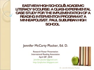 EASTVIEW HIGH SCHOOL’S ACADEMIC LITERACY 9 COURSE: A QUASI-EXPERIMENTAL CASE STUDY FOR THE IMPLEMENTATION OF A READING INTERVENTION PROGRAM AT A MINNEAPOLIS/ST. PAUL SUBURBAN HIGH SCHOOL   Jennifer McCarty Plucker, Ed. D. Research Poster Presentation International Reading Association April 28 th , 2010 [email_address] http://jmplucker.blogspot.com Dr. Jennifer McCarty Plucker 