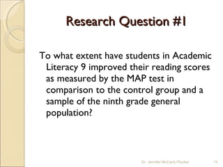 Research Question #1 To what extent have students in Academic Literacy 9 improved their reading scores as measured by the MAP test in comparison to the control group and a sample of the ninth grade general population? Dr. Jennifer McCarty Plucker 