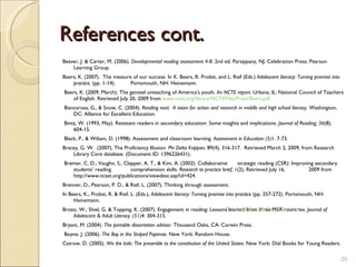 References cont. Beaver, J. & Carter, M. (2006).  Developmental reading assessment   4-8 . 2nd ed. Parsippany, NJ: Celebration Press: Pearson Learning Group.  Beers, K. (2007).  The measure of our success. In K. Beers, R. Probst, and L. Rief (Eds.)  Adolescent literacy: Turning promise into practice.  (pp. 1-14).  Portsmouth, NH: Heinemann.   Beers, K. (2009, March). The genteel unteaching of America’s youth.  An NCTE report.  Urbana, IL: National Council of Teachers of English. Retrieved July 20, 2009 from  www.ncte.org/library/NCTEFiles/Press/Beers.pdf   Biancarosa, G., & Snow, C. (2004).  Reading next:  A vision for action and research in middle and high school literacy . Washington, DC: Alliance for Excellent Education.    Bintz, W. (1993, May). Resistant readers in secondary education: Some insights and implications.  Journal of Reading; 36 (8), 604-15.    Black, P., & Wiliam, D. (1998). Assessment and classroom learning.  Assessment in Education (5) 1. 7-73. Bracey, G. W.  (2007). The Proficiency Illusion.  Phi Delta Kappan , 89(4), 316-317.  Retrieved March 2, 2009, from Research Library Core database. (Document ID: 1396226431).   Bremer, C. D., Vaughn, S., Clapper, A. T., & Kim, A. (2002). Collaborative  strategic reading (CSR): Improving secondary students’ reading  comprehension skills.  Research to practice brief, 1 (2), Retrieved July 16,  2009 from http://www.ncset.org/publications/viewdesc.asp?id=424. Brenner, D., Pearson, P. D., & Rief, L. (2007). Thinking through assessment.  In Beers, K., Probst, R. & Rief, L. (Eds.),  Adolescent literacy: Turning promise into practice  (pp. 257-272). Portsmouth, NH: Heinemann .    Brozo, W., Shiel, G. & Topping, K. (2007). Engagement in reading: Lessons learned from three PISA countries.  Journal of Adolescent & Adult Literacy. (51) 4: 304-315. Bryant, M. (2004).  The portable dissertation advisor . Thousand Oaks, CA: Corwin Press.   Boyne, J. (2006).  The Boy in the Striped Pajamas.  New York: Random House.  Catrow, D. (2005).  We the kids: The preamble to the constitution of the United States.  New York: Dial Books for Young Readers.   Dr. Jennifer McCrty Plucker 