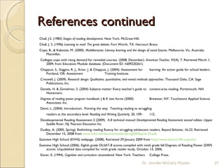 References continued Chall, J.S. (1983)  Stages of reading development . New York: McGraw-Hill.  Chall, J. S. (1996)  Learning to read :  The great debate.  Fort Worth, TX: Harcourt  Brace. Cope, B., & Kalantzis, M. (2000).  Multiliteracies: Literacy learning and the design of social futures . Melbourne, Vic, Australia: Macmillan.   Colleges cope with rising demand for remedial courses. (2008, December).  American Teacher, 93 (4), 7. Retrieved March 1, 2009, from Education Module database. (Document ID: 1609220261).   Chappuis, S., Stiggins, R. J., Arter, J. & Chappuis, J. (2004). Assessment for  learning: An action guide for school leaders. Portland, OR: Assessment  Training Institute.   Creswell, J. (2009).  Research design: Qualitative, quantitative, and mixed methods approaches.  Thousand Oaks, CA: Sage Publications, Inc.   Daniels, H. & Zemelman, S. (2004) Subjects matter: Every teacher’s guide to  content-area reading. Portsmouth, NH: Heinemann.   Degrees of reading power program handbook : J & K test forms (2000).  Brewster, NY: Touchstone Applied Science Associates, Inc.    Denti, L. (2004). Introduction:  Pointing the way:  Teaching reading to struggling  readers at the secondary level . Reading and Writing Quarterly , 20, 109- 112.   Develeopmental Reading Assessment 2 (2009).  K-8 technical manual: Developmental Reading Assessment second edition.  Upper Saddle River, NJ: Pearson Education Inc.    Dudley, A. (2005, Spring). Rethinking reading fluency for struggling adolescent readers.  Beyond Behavior,  16-22. Retrieved December 15, 2008 from  www.ccbd.net/documents/bb/Spring2005pp16-22.pdf .   Eastview High School (EVHS) webpage. (2008). Retrieved 29 January 2009 from  http://www.district196.org/evhs/ Eastview High School (2006). Eighth grade OLSAT-8 scores compiled with ninth grade fall Degrees of Reading Power (DRP) scores. Unpublished data compiled for ninth grade reader study. October 13, 2006.   Eisner, E. (1994).  Cognition and curriculum reconsidered.  New York: Teachers  College Press. Dr. Jennifer McCarty Plucker 