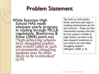 Problem Statement While Eastview High School HAS made adequate yearly progress in reading through NCLB regulations, Biancarosa & Snow (2004) point out  “high-achieving schools have struggling readers and writers [and] in such environments struggling students may be more likely to be overlooked” (p.8). “ By sixth or ninth grade, three- and four-year lags in reading achievement are far too common.  There are few intervention studies that last for four years in middle or high school, so there is far less research evidence on just what to do with older struggling readers” (Allington, 2009, p. 8) Dr. Jennifer McCarty Plucker 