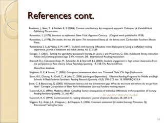 References cont. Readence, J., Bean, T., & Baldwin R. S. (2004). Content area literacy: An integrated approach. Dubuque, IA: Kendall/Hunt Publishing Corporation.   Rosenblatt, L. (1975).  Literature as exploration.  New York: Appleton Century.  (Original work published in 1938)   Rosenblatt, L. (1978).  The reader, the text, the poem: The transactional theory of  the literary work.  Carbondale: Southern Illinois Press.    Rothenberg, S. S., & Watts, S. M. (1997). Students with learning difficulties meet Shakespeare: Using a scaffolded reading experience.  Journal of Adolescent and Adult Literacy, 40 , 532-539.   Salinger, T. (2007).  Setting the agenda for adolescent literacy. In Lewis, J. and  Moorman, G. (Eds.)  Adolescent literacy instruction: Policies and promising practices  (pp. 3-19). Newark, DE:  International Reading Association.   Shernoff, D.J., Csikszentmihalyi, M., Schneider, B, & Shernoff, E.S. (2003). Student engagement in high school classrooms from the perspective of flow theory.  School Psychology Quarterly, 18,  158-176. Retrieved from EbscoHost database.   Singleton, G. E. & Linton, C. (2005).  Courageous conversations about race.  Thousand Oaks, CA: Sage Publications.   Slavin, R.E., Cheung, A., Groff, C., & Lake, C. (2008, July/August/September).  Effective Reading Programs for Middle and High Schools: A Best-Evidence Synthesis.  Reading Research Quarterly, 43 (3), 290–322. doi: 10.1598/RRQ.43.3.4    Snow, C. & Biancarosa, G. (2003). Adolescent literacy and the achievement gap: What do we know and where do we go from here?  Carnegie Corporation of New York Adolesecent Literacy Funders meeting report.    Stanovich, K. E. (1986). Matthew effects in reading: Some consequences of individual differences in the acquisition of literacy.  Reading Research Quarterly ,  21,  360-407.   Stanovich, K. E. (1994). Constructivism in reading education.  Journal of special  education, 28,  259-274.   Stiggens, R.J., Arter, J.A., Chappuis, J., & Chappuis, S. (2006).  Classroom assessment for student learning.  Princeton, NJ: Educational Testing Services.   Dr. Jennifer McCarty Plucker 