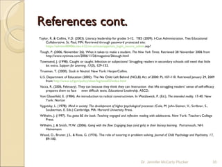 References cont. Taylor, R. & Collins, V.D. (2003). Literacy leadership for grades 5-12.  TIES (2009). I-Cue Administration. Ties Educational Collaborative. St. Paul, MN. Retrieved through password protected site:  https://adminn00406a.ties.k12.mn.us/toas/apps/tsis_login_secure_admin .asp?   Tough, P. (2006, November 26). What it takes to make a student.  The New York Times.  Retrieved 28 November 2006 from  http://www.nytimes.com/2006/11/26/magazine/26tough.html   Townsend, J. (1998). Caught or taught: Infection or subjections? Struggling readers in secondary schools still need that little bit extra.  Support for Learning. 13 (3), 129-133.   Trueman, T. (2000).  Stuck in Neutral.  New York: HarperCollins.    U.S. Department of Education (2002). The No Child Left Behind (NCLB) Act of 2000: PL 107-110. Retrieved January 29, 2009 from  http://www.ed.gov/policy/elsec/leg/esea02/index.html   Vacca, R. (2006, February). They can because they think they can: Instruction  that lifts struggling readers’ sense of self-efficacy prepares them to face  even difficult texts.  Educational Leadership.  ASCD.    Von Glaserfeld, E. (1984). An introduction to radical constructivism. In Watzlawick, P. (Ed.),  The intended reality.  17-40. New York: Norton   Vygotsky, L. (1978).  Mind in society: The development of higher psychological processes ( Cole, M. John-Steiner, V., Scribner, S., Souberman, E. Eds.) Cambridge, MA: Harvard University Press.   Wilhelm, J. (1997).  You gotta BE the book: Teaching engaged and reflective reading with adolescents . New York: Teachers College Press.   Wilhelm, J. & Smith, M.W. (2006).  Going with the flow: Engaging boys (and girls) in their literacy learning.   Portsmouth, NH: Heinemann   Wood, D., Bruner, J.S., & Ross, G. (1976). The role of tutoring in problem solving.  Journal of Child Psychology and Psychiatry, 17,  89-100.  Dr. Jennifer McCarty Plucker 