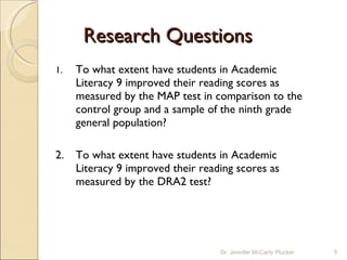 Research Questions 1.  To what extent have students in Academic Literacy 9 improved their reading scores as measured by the MAP test in comparison to the control group and a sample of the ninth grade general population? 2.  To what extent have students in Academic Literacy 9 improved their reading scores as measured by the DRA2 test? Dr. Jennifer McCarty Plucker 