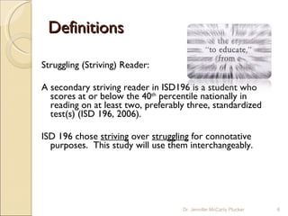 Definitions Struggling (Striving) Reader:  A secondary striving reader in ISD196 is a student who scores at or below the 40 th  percentile nationally in reading on at least two, preferably three, standardized test(s) (ISD 196, 2006).  ISD 196 chose  striving  over  struggling  for connotative purposes.  This study will use them interchangeably. Dr. Jennifer McCarty Plucker 