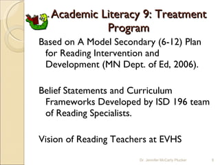 Academic Literacy 9: Treatment Program Based on A Model Secondary (6-12) Plan for Reading Intervention and Development (MN Dept. of Ed, 2006). Belief Statements and Curriculum Frameworks Developed by ISD 196 team of Reading Specialists. Vision of Reading Teachers at EVHS Dr. Jennifer McCarty Plucker 
