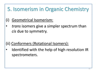 5. Isomerism in Organic Chemistry
(i) Geometrical Isomerism:
• trans isomers give a simpler spectrum than
cis due to symmetry.
(ii) Conformers (Rotational Isomers):
• Identified with the help of high resolution IR
spectrometers.
11
 