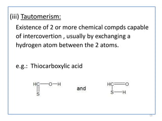 (iii) Tautomerism:
Existence of 2 or more chemical compds capable
of intercovertion , usually by exchanging a
hydrogen atom between the 2 atoms.
e.g.: Thiocarboxylic acid
13
 