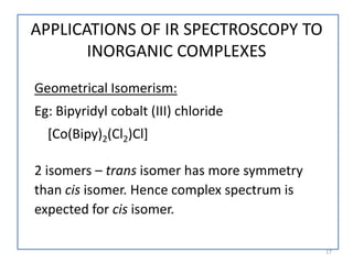 Geometrical Isomerism:
Eg: Bipyridyl cobalt (III) chloride
[Co(Bipy)2(Cl2)Cl]
2 isomers – trans isomer has more symmetry
than cis isomer. Hence complex spectrum is
expected for cis isomer.
17
APPLICATIONS OF IR SPECTROSCOPY TO
INORGANIC COMPLEXES
 