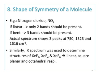 8. Shape of Symmetry of a Molecule
• E.g.: Nitrogen dioxide, NO2
If linear --> only 2 bands should be present.
If bent --> 3 bands should be present.
Actual spectrum shows 3 peaks at 750, 1323 and
1616 cm-1.
• Similarly, IR spectrum was used to determine
structures of XeF2, XeF4 & XeF6  linear, square
planar and octahedral resp.:
18
 