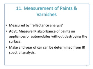 11. Measurement of Paints &
Varnishes
• Measured by ‘reflectance analysis’
• Advt: Measure IR absorbance of paints on
appliances or automobiles without destroying the
surface.
• Make and year of car can be determined from IR
spectral analysis.
21
 