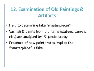 12. Examination of Old Paintings &
Artifacts
• Help to determine fake “masterpieces”.
• Varnish & paints from old items (statues, canvas,
etc.) are analysed by IR spectroscopy.
• Presence of new paint traces implies the
“masterpiece” is fake.
22
 