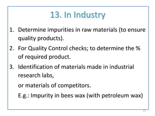 13. In Industry
1. Determine impurities in raw materials (to ensure
quality products).
2. For Quality Control checks; to determine the %
of required product.
3. Identification of materials made in industrial
research labs,
or materials of competitors.
E.g.: Impurity in bees wax (with petroleum wax)
23
 