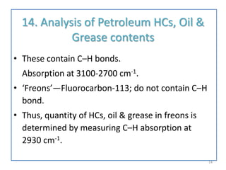 14. Analysis of Petroleum HCs, Oil &
Grease contents
• These contain C–H bonds.
Absorption at 3100-2700 cm-1.
• ‘Freons’—Fluorocarbon-113; do not contain C–H
bond.
• Thus, quantity of HCs, oil & grease in freons is
determined by measuring C–H absorption at
2930 cm-1.
24
 