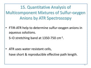 15. Quantitative Analysis of
Multicomponent Mixtures of Sulfur-oxygen
Anions by ATR Spectroscopy
• FTIR-ATR help to determine sulfur-oxygen anions in
aqueous solutions.
S–O stretching band at 1350-750 cm-1.
• ATR uses water resistant cells,
have short & reproducible effective path length.
25
 