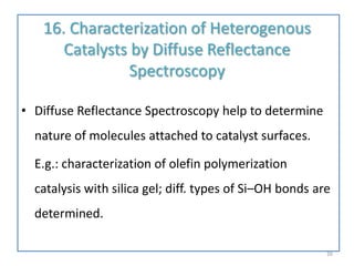 16. Characterization of Heterogenous
Catalysts by Diffuse Reflectance
Spectroscopy
• Diffuse Reflectance Spectroscopy help to determine
nature of molecules attached to catalyst surfaces.
E.g.: characterization of olefin polymerization
catalysis with silica gel; diff. types of Si–OH bonds are
determined.
26
 
