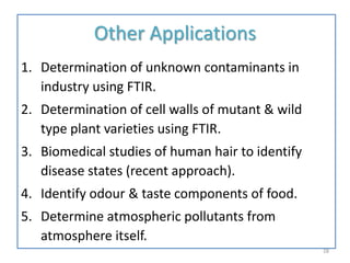 Other Applications
1. Determination of unknown contaminants in
industry using FTIR.
2. Determination of cell walls of mutant & wild
type plant varieties using FTIR.
3. Biomedical studies of human hair to identify
disease states (recent approach).
4. Identify odour & taste components of food.
5. Determine atmospheric pollutants from
atmosphere itself.
28
 