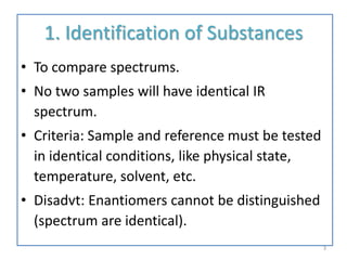 1. Identification of Substances
• To compare spectrums.
• No two samples will have identical IR
spectrum.
• Criteria: Sample and reference must be tested
in identical conditions, like physical state,
temperature, solvent, etc.
• Disadvt: Enantiomers cannot be distinguished
(spectrum are identical).
3
 