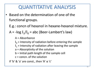 QUANTITATIVE ANALYSIS
• Based on the determination of one of the
functional groups.
E.g.: concn of hexanol in hexane-hexanol mixture.
A = -log I1/I0 = abc (Beer-Lambert’s law)
A = Absorbance
I0 = Intensity of radiation before entering the sample
I1 = Intensity of radiation after leaving the sample
a = Absorptivity of the solution
b = Initial path length of the sample cell
c = concn. of the solution
If ‘b’ & ‘a’ are const., then ‘A’ α ‘c’
30
 