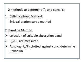 2 methods to determine ‘A’ and conc. ‘c’:
1. Cell-in cell-out Method:
Std. calibration curve method
2. Baseline Method:
 selection of suitable absorption band
 P0 & P are measured
 Abs, log (P0/P) plotted against conc; determine
unknown
31
 
